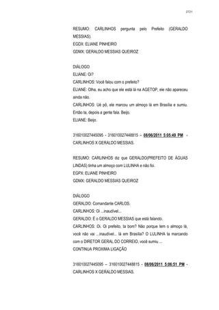 2721




RESUMO:       CARLINHOS       pergunta   pelo   Prefeito   (GERALDO
MESSIAS).
EGDX: ELIANE PINHEIRO
GDMX: GERALDO MESSIAS QUEIROZ


DIÁLOGO
ELIANE: Oi?
CARLINHOS: Você falou com o prefeito?
ELIANE: Olha, eu acho que ele está lá na AGETOP, ele não apareceu
ainda não.
CARLINHOS: Ué pô, ele marcou um almoço lá em Brasília e sumiu.
Então ta, depois a gente fala. Beijo.
ELIANE: Beijo.


316010027445095 - 316010027448815 – 08/06/2011 5:05:49 PM -
CARLINHOS X GERALDO MESSIAS.


RESUMO: CARLINHOS diz que GERALDO(PREFEITO DE ÁGUAS
LINDAS) tinha um almoço com LULINHA e não foi.
EGPX: ELIANE PINHEIRO
GDMX: GERALDO MESSIAS QUEIROZ


DIÁLOGO
GERALDO: Comandante CARLOS.
CARLINHOS: Oi ...inaudível...
GERALDO: É o GERALDO MESSIAS que está falando.
CARLINHOS: Oi. Oi prefeito, ta bom? Não porque tem o almoço lá,
você não vai ...inaudível... lá em Brasília? O LULINHA ta marcando
com o DIRETOR GERAL DO CORREIO, você sumiu ...
CONTINUA PROXIMA LIGAÇÃO


316010027445095 – 316010027448815 - 08/06/2011 5:06:51 PM -
CARLINHOS X GERALDO MESSIAS.
 