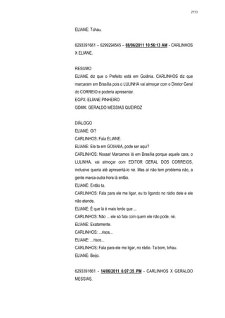 2723




ELIANE: Tchau.


6293391661 – 6299294545 – 08/06/2011 10:56:13 AM - CARLINHOS
X ELIANE.


RESUMO
ELIANE diz que o Prefeito está em Goiânia. CARLINHOS diz que
marcaram em Brasília pois o LULINHA vai almoçar com o Diretor Geral
do CORREIO e poderia apresentar.
EGPX: ELIANE PINHEIRO
GDMX: GERALDO MESSIAS QUEIROZ


DIÁLOGO
ELIANE: Oi?
CARLINHOS: Fala ELIANE.
ELIANE: Ele ta em GOIANIA, pode ser aqui?
CARLINHOS: Nossa! Marcamos lá em Brasília porque aquele cara, o
LULINHA, vai almoçar com EDITOR GERAL DOS CORREIOS,
inclusive queria até apresentá-lo né. Mas aí não tem problema não, a
gente marca outra hora lá então.
ELIANE: Então ta.
CARLINHOS: Fala para ele me ligar, eu to ligando no rádio dele e ele
não atende.
ELIANE: É que lá é mais lerdo que ...
CARLINHOS: Não ... ele só fala com quem ele não pode, né.
ELIANE: Exatamente.
CARLINHOS: ...risos...
ELIANE: ...risos...
CARLINHOS: Fala para ele me ligar, no rádio. Ta bom, tchau.
ELIANE: Beijo.


6293391661 - 14/06/2011 6:07:35 PM - CARLINHOS X GERALDO
MESSIAS.
 