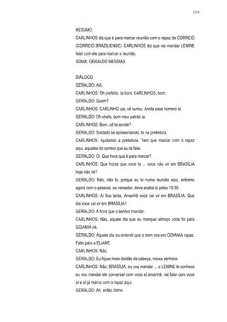 2724




RESUMO
CARLINHOS diz que é para marcar reunião com o rapaz do CORREIO
(CORREIO BRAZILIENSE). CARLINHOS diz que vai mandar LENINE
falar com ele para marcar a reunião.
GDMX: GERALDO MESSIAS


DIÁLOGO
GERALDO: Alô.
CARLINHOS: Oh prefeito, ta bom, CARLINHOS, bom.
GERALDO: Quem?
CARLINHOS: CARLINHO uai, cê sumiu. Anota esse número aí.
GERALDO: Oh chefe, bom meu patrão ia.
CARLINHOS: Bom, cê ta aonde?
GERALDO: Soldado se apresentando, to na prefeitura.
CARLINHOS: Ajudando a prefeitura. Tem que marcar com o rapaz
aqui, aqueles do correio que eu te falei.
GERALDO: Oi. Que hora que é para marcar?
CARLINHOS: Que horas que voce ta ... voce não vir em BRASÍLIA
hoje não né?
GERALDO: Não, não to, porque eu to numa reunião aqui, entramo
agora com o pessoal, os vereador, deve acaba lá pelas 10:30.
CARLINHOS: Aí fica tarde. Amanhã voce vai vir em BRASÍLIA. Que
dia voce vai vir em BRASÍLIA?
GERALDO: A hora que o senhor mandar.
CARLINHOS: Não, aquele dia que eu marquei almoço voce foi para
GOIANIA né.
GERALDO: Aquele dia eu entendi que o trem era em GOIANIA rapaz.
Falei para a ELIANE.
CARLINHOS: Não.
GERALDO: Eu fiquei meio doidão da cabeça, nossa senhora.
CARLINHOS: Não, BRASÍLIA, eu vou mandar ... o LENINE te conhece
eu vou mandar ele conversar com voce aí amanhã, vai falar com voce
aí e aí já marca com o rapaz aqui.
GERALDO: Ah, então ótimo.
 