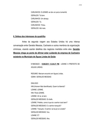 2725




                    CARLINHOS: O LENINE vai dar um pulo aí amanhã.
                    GERALDO: Ta bom.
                    CARLINHOS: Um abraço.
                    GERALDO: Ta.
                    CARLINHOS: Tchau.
                    GERALDO: Até mais.



6. Defesa dos interesses da quadrilha

          Antes da segunda viagem aos Estados Unidos há uma intensa
conversação entre Geraldo Messias, Cachoeira e outros membros da organização
criminosa, visando acertar detalhes dos negócios mantidos entre eles. Geraldo
Messias chega ao ponto de afirmar estar cuidando da empresa de Cachoeira
existente no Município de Águas Lindas de Goiás:


                    6196639223 - 15/06/2011 12:28:27 PM - LENINE X PREFEITO DE
                    AGUAS LINDAS.


                    RESUMO: Marcam encontro em Aguas Lindas.
                    GDMX: GERALDO MESSIAS


                    DIÁLOGO
                    HNI (Homem Não Identificado): Quem ta falando?
                    LENINE: LENINE.
                    HNI: Perái LENINE.
                    LENINE: Ah ta, ta bem.
                    GERALDO MESSIAS: Oi chefe.
                    LENINE: Prefeito, como é que ta o senhor tudo bem?
                    GERALDO MESSIAS: E o senhor tranquilo?
                    LENINE: Tranquilo. O senhor vai ta por aí a tarde?
                    GERALDO MESSIAS: Vou.
                    LENINE: É?
                    GERALDO MESSIAS: Aha.
 