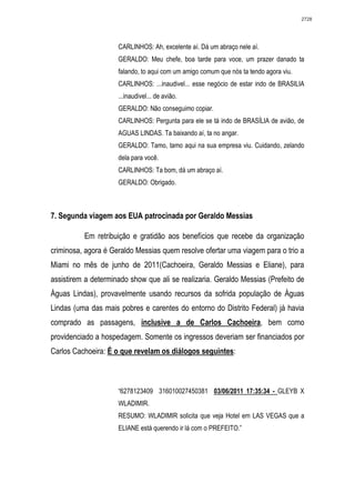 2728




                     CARLINHOS: Ah, excelente aí. Dá um abraço nele aí.
                     GERALDO: Meu chefe, boa tarde para voce, um prazer danado ta
                     falando, to aqui com um amigo comum que nós ta tendo agora viu.
                     CARLINHOS: ...inaudivel... esse negócio de estar indo de BRASILIA
                     ...inaudivel... de avião.
                     GERALDO: Não conseguimo copiar.
                     CARLINHOS: Pergunta para ele se tá indo de BRASÍLIA de avião, de
                     AGUAS LINDAS. Ta baixando aí, ta no angar.
                     GERALDO: Tamo, tamo aqui na sua empresa viu. Cuidando, zelando
                     dela para você.
                     CARLINHOS: Ta bom, dá um abraço aí.
                     GERALDO: Obrigado.



7. Segunda viagem aos EUA patrocinada por Geraldo Messias

          Em retribuição e gratidão aos benefícios que recebe da organização
criminosa, agora é Geraldo Messias quem resolve ofertar uma viagem para o trio a
Miami no mês de junho de 2011(Cachoeira, Geraldo Messias e Eliane), para
assistirem a determinado show que ali se realizaria. Geraldo Messias (Prefeito de
Águas Lindas), provavelmente usando recursos da sofrida população de Águas
Lindas (uma das mais pobres e carentes do entorno do Distrito Federal) já havia
comprado as passagens, inclusive a de Carlos Cachoeira, bem como
providenciado a hospedagem. Somente os ingressos deveriam ser financiados por
Carlos Cachoeira: É o que revelam os diálogos seguintes:



                     “6278123409 316010027450381 03/06/2011 17:35:34 - GLEYB X
                     WLADIMIR.
                     RESUMO: WLADIMIR solicita que veja Hotel em LAS VEGAS que a
                     ELIANE está querendo ir lá com o PREFEITO.”
 
