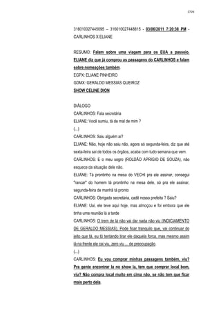 2729




316010027445095 – 316010027448815 - 03/06/2011 7:20:38 PM -
CARLINHOS X ELIANE


RESUMO: Falam sobre uma viagem para os EUA a passeio.
ELIANE diz que já comprou as passagens do CARLINHOS e falam
sobre nomeações também.
EGPX: ELIANE PINHEIRO
GDMX: GERALDO MESSIAS QUEIROZ
SHOW CELINE DION


DIÁLOGO
CARLINHOS: Fala secretária
ELIANE: Você sumiu, tá de mal de mim ?
(...)
CARLINHOS: Saiu alguém ai?
ELIANE: Não, hoje não saiu não, agora só segunda-feira, diz que até
sexta-feira sai de todos os órgãos, acaba com tudo semana que vem.
CARLINHOS: E o meu sogro (ROLDÃO APRIGIO DE SOUZA), não
esquece da situação dele não.
ELIANE: Tá prontinho na mesa do VECHI pra ele assinar, consegui
"rancar" do homem tá prontinho na mesa dele, só pra ele assinar,
segunda-feira de manhã tá pronto
CARLINHOS: Obrigado secretária, cadê nosso prefeito ? Saiu?
ELIANE: Uai, ele teve aqui hoje, mas almoçou e foi embora que ele
tinha uma reunião lá a tarde
CARLINHOS: O trem de lá não vai dar nada não viu (INDICIAMENTO
DE GERALDO MESSIAS). Pode ficar tranquilo que, vai continuar do
jeito que tá, eu tó tentando tirar ele daquela forca, mas mesmo assim
lá na frente ele cai viu, zero viu ... de preocupação.
(...)
CARLINHOS: Eu vou comprar minhas passagens também, viu?
Pra gente encontrar la no show la, tem que comprar local bom,
viu? Não compra local muito em cima não, se não tem que ficar
mais perto dela.
 