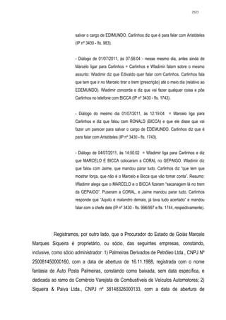 2523




                     salvar o cargo de EDIMUNDO. Carlinhos diz que é para falar com Aristóteles
                     (IP nº 3430 - fls. 983).


                     - Diálogo de 01/07/2011, às 07:58:04 - nesse mesmo dia, antes ainda de
                     Marcelo ligar para Carlinhos = Carlinhos e Wladimir falam sobre o mesmo
                     assunto: Wladimir diz que Edivaldo quer falar com Carlinhos. Carlinhos fala
                     que tem que ir no Marcelo tirar o trem (prescrição) até o meio dia (relativo ao
                     EDEMUNDO). Wladimir concorda e diz que vai fazer qualquer coisa e põe
                     Carlinhos no telefone com BICCA (IP nº 3430 - fls. 1743).


                     - Diálogo do mesmo dia 01/07/2011, às 12:19:04 = Marcelo liga para
                     Carlinhos e diz que falou com RONALD (BICCA) e que ele disse que vai
                     fazer um parecer para salvar o cargo de EDEMUNDO. Carlinhos diz que é
                     para falar com Aristóteles (IP nº 3430 - fls. 1743).


                     - Diálogo de 04/07/2011, às 14:50:02 = Wladimir liga para Carlinhos e diz
                     que MARCELO E BICCA colocaram a CORAL no GEPAIGO. Wladimir diz
                     que falou com Jaime, que mandou parar tudo. Carlinhos diz “que tem que
                     mostrar força, que não é o Marcelo e Bicca que vão tomar conta”. Resumo:
                     Wladimir alega que o MARCELO e o BICCA fizeram “sacanagem lá no trem
                     da GEPAIGO”. Puseram a CORAL, e Jaime mandou parar tudo. Carlinhos
                     responde que “Aquilo é malandro demais, já tava tudo acertado” e mandou
                     falar com o chefe dele (IP nº 3430 - fls. 996/997 e fls. 1744, respectivamente).




          Registramos, por outro lado, que o Procurador do Estado de Goiás Marcelo
Marques Siqueira é proprietário, ou sócio, das seguintes empresas, constando,
inclusive, como sócio administrador: 1) Palmeiras Derivados de Petróleo Ltda., CNPJ Nº
250081450000160, com a data de abertura de 16.11.1988, registrada com o nome
fantasia de Auto Posto Palmeiras, constando como baixada, sem data específica, e
dedicada ao ramo do Comércio Varejista de Combustíveis de Veículos Automotores; 2)
Siqueira & Paiva Ltda., CNPJ nº 38148326000133, com a data de abertura de
 