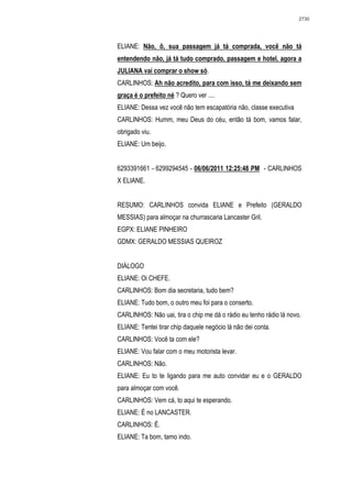 2730




ELIANE: Não, ô, sua passagem já tá comprada, você não tá
entendendo não, já tá tudo comprado, passagem e hotel, agora a
JULIANA vai comprar o show só.
CARLINHOS: Ah não acredito, para com isso, tá me deixando sem
graça é o prefeito né ? Quero ver ....
ELIANE: Dessa vez você não tem escapatória não, classe executiva
CARLINHOS: Humm, meu Deus do céu, então tá bom, vamos falar,
obrigado viu.
ELIANE: Um beijo.


6293391661 - 6299294545 - 06/06/2011 12:25:48 PM - CARLINHOS
X ELIANE.


RESUMO: CARLINHOS convida ELIANE e Prefeito (GERALDO
MESSIAS) para almoçar na churrascaria Lancaster Gril.
EGPX: ELIANE PINHEIRO
GDMX: GERALDO MESSIAS QUEIROZ


DIÁLOGO
ELIANE: Oi CHEFE.
CARLINHOS: Bom dia secretaria, tudo bem?
ELIANE: Tudo bom, o outro meu foi para o conserto.
CARLINHOS: Não uai, tira o chip me dá o rádio eu tenho rádio lá novo.
ELIANE: Tentei tirar chip daquele negócio lá não dei conta.
CARLINHOS: Você ta com ele?
ELIANE: Vou falar com o meu motorista levar.
CARLINHOS: Não.
ELIANE: Eu to te ligando para me auto convidar eu e o GERALDO
para almoçar com você.
CARLINHOS: Vem cá, to aqui te esperando.
ELIANE: É no LANCASTER.
CARLINHOS: É.
ELIANE: Ta bom, tamo indo.
 