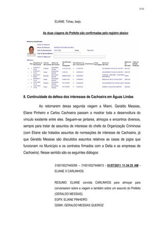 2732




                     ELIANE: Tchau, beijo.


             As duas viagens do Prefeito são confirmadas pelo registro abaixo:




8. Continuidade da defesa dos interesses de Cachoeira em Águas Lindas

          Ao retornarem dessa segunda viagem a Miami, Geraldo Messias,
Eliane Pinheiro e Carlos Cachoeira passam a mostrar toda a desenvoltura do
vínculo existente entre eles. Seguem-se jantares, almoços e encontros diversos,
sempre para tratar de assuntos de interesse do chefe da Organização Criminosa
(com Eliane são tratados assuntos de nomeações de interesse de Cachoeira, já
que Geraldo Messias são discutidos assuntos relativos as casas de jogos que
funcionam no Município e os contratos firmados com a Delta e as empresas de
Cachoeira). Nesse sentido são os seguintes diálogos:


                     316010027445095 – 316010027448815 - 01/07/2011 11:34:35 AM -
                     ELIANE X CARLINHOS.


                     RESUMO: ELIANE convida CARLINHOS para almoçar para
                     conversarem sobre a viagem e também sobre um assunto do Prefeito
                     (GERALDO MESSIAS).
                     EGPX: ELIANE PINHEIRO
                     GDMX: GERALDO MESSIAS QUEIROZ
 