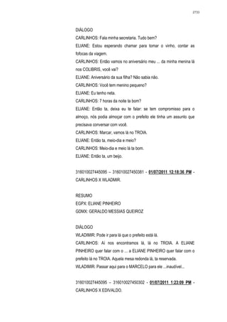 2733




DIÁLOGO
CARLINHOS: Fala minha secretaria. Tudo bem?
ELIANE: Estou esperando chamar para tomar o vinho, contar as
fofocas da viagem.
CARLINHOS: Então vamos no aniversário meu ... da minha menina lá
nos COLIBRIS, você vai?
ELIANE: Aniversário da sua filha? Não sabia não.
CARLINHOS: Você tem menino pequeno?
ELIANE: Eu tenho neta.
CARLINHOS: 7 horas da noite ta bom?
ELIANE: Então ta, deixa eu te falar: se tem compromisso para o
almoço, nós podia almoçar com o prefeito ele tinha um assunto que
precisava conversar com você.
CARLINHOS: Marcar, vamos lá no TROIA.
ELIANE: Então ta, meio-dia e meio?
CARLINHOS: Meio-dia e meio lá ta bom.
ELIANE: Então ta, um beijo.


316010027445095 – 316010027450381 - 01/07/2011 12:18:36 PM -
CARLINHOS X WLADMIR.


RESUMO
EGPX: ELIANE PINHEIRO
GDMX: GERALDO MESSIAS QUEIROZ


DIÁLOGO
WLADIMIR: Pode ir para lá que o prefeito está lá.
CARLINHOS: Aí nos encontramos lá, lá no TROIA. A ELIANE
PINHEIRO quer falar com o ... a ELIANE PINHEIRO quer falar com o
prefeito lá no TROIA. Aquela mesa redonda lá, ta reservada.
WLADIMIR: Passar aqui para o MARCELO para ele ...inaudível...


316010027445095 – 316010027450302 - 01/07/2011 1:23:09 PM -
CARLINHOS X EDIVALDO.
 