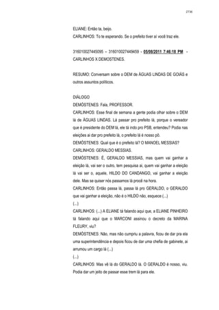 2736




ELIANE: Então ta, beijo.
CARLINHOS: To te esperando. Se o prefeito tiver aí você traz ele.


316010027445095 – 316010027449459 - 05/08/2011 7:46:18 PM -
CARLINHOS X DEMOSTENES.


RESUMO: Conversam sobre o DEM de ÁGUAS LINDAS DE GOIÁS e
outros assuntos políticos.


DIÁLOGO
DEMÓSTENES: Fala, PROFESSOR.
CARLINHOS: Esse final de semana a gente podia olhar sobre o DEM
lá de ÁGUAS LINDAS. Lá passar pro prefeito lá, porque o vereador
que é presidente do DEM lá, ele tá indo pro PSB, entendeu? Podia nas
eleições ai dar pro prefeito lá, o prefeito lá é nosso pô.
DEMÓSTENES: Qual que é o prefeito lá? O MANOEL MESSIAS?
CARLINHOS: GERALDO MESSIAS.
DEMÓSTENES: É, GERALDO MESSIAS, mas quem vai ganhar a
eleição lá, vai ser o outro, tem pesquisa ai, quem vai ganhar a eleição
lá vai ser o, aquele, HILDO DO CANDANGO, vai ganhar a eleição
dele. Mas se quiser nós passamos lá procê na hora.
CARLINHOS: Então passa lá, passa lá pro GERALDO, o GERALDO
que vai ganhar a eleição, não é o HILDO não, esquece (...)
(...)
CARLINHOS: (...) A ELIANE tá falando aqui que, a ELIANE PINHEIRO
tá falando aqui que o MARCONI assinou o decreto da MARINA
FLEURY, viu?
DEMÓSTENES: Não, mas não cumpriu a palavra, ficou de dar pra ela
uma superintendência e depois ficou de dar uma chefia de gabinete, ai
arrumou um cargo lá (...)
(...)
CARLINHOS: Mas vê lá do GERALDO lá. O GERALDO é nosso, viu.
Podia dar um jeito de passar esse trem lá para ele.
 