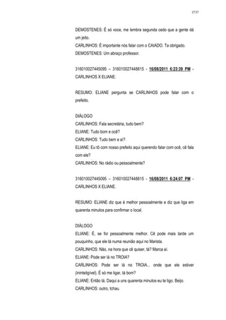2737




DEMOSTENES: É só voce, me lembra segunda cedo que a gente dá
um jeito.
CARLINHOS: É importante nós falar com o CAIADO. Ta obrigado.
DEMOSTENES: Um abraço professor.


316010027445095 – 316010027448815 - 16/08/2011 6:23:39 PM -
CARLINHOS X ELIANE.


RESUMO: ELIANE pergunta se CARLINHOS pode falar com o
prefeito.


DIÁLOGO
CARLINHOS: Fala secretária, tudo bem?
ELIANE: Tudo bom e ocê?
CARLINHOS: Tudo bem e aí?
ELIANE: Eu tô com nosso prefeito aqui querendo falar com ocê, cê fala
com ele?
CARLINHOS: No rádio ou pessoalmente?


316010027445095 – 316010027448815 - 16/08/2011 6:24:07 PM -
CARLINHOS X ELIANE.


RESUMO: ELIANE diz que é melhor pessoalmente e diz que liga em
quarenta minutos para confirmar o local.


DIÁLOGO
ELIANE: É, se for pessoalmente melhor. Cê pode mais tarde um
pouquinho, que ele tá numa reunião aqui no Marista.
CARLINHOS: Não, na hora que cê quiser, tá? Marca aí.
ELIANE: Pode ser lá no TROIA?
CARLINHOS: Pode ser lá no TROIA... onde que ele estiver
(ininteligível). É só me ligar, tá bom?
ELIANE: Então tá. Daqui a uns quarenta minutos eu te ligo. Beijo.
CARLINHOS: outro, tchau.
 