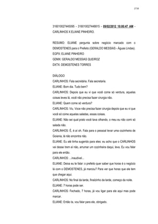 2738




316010027445095 - 316010027448815 - 09/02/2012 10:00:47 AM -
CARLINHOS X ELIANE PINHEIRO.


RESUMO: ELIANE pergunta sobre negócio marcado com o
DEMOSTENES para o Prefeito (GERALDO MESSIAS - Águas Lindas).
EGPX: ELIANE PINHEIRO
GDMX: GERALDO MESSIAS QUEIROZ
DXTX: DEMOSTENES TORRES


DIÁLOGO
CARLINHOS: Fala secretária. Fala secretaria.
ELIANE: Bom dia. Tudo bem?
CARLINHOS: Depois que eu vi que você come só verdura, aquelas
coisas leves lá, você não precisa fazer cirurgia não.
ELIANE: Quem come só verdura?
CARLINHOS: Viu. Voce não precisa fazer cirurgia depois que eu vi que
você só come aquelas saladas, essas coisas.
ELIANE: Não sei qual prato você tava olhando, o meu eu não comi só
salada não.
CARLINHOS: É, é aí oh. Fala para o pessoal levar uma cozinheira de
Goiania, lá não encontra não.
ELIANE: Eu até tinha sugerido para eles: eu acho que o CARLINHOS
vai desse trem aí não, arrumar um cozinheira daqui, leva. Eu vou falar
para ele então.
CARLINHOS: ...inaudivel...
ELIANE: Deixa eu te falar: o prefeito quer saber que horas é o negócio
lá com o DEMOSTENES, já marcou? Para ver que horas que ele tem
que chegar aqui.
CARLINHOS: No final da tarde, finalzinho da tarde, começo da noite.
ELIANE: 7 horas pode ser.
CARLINHOS: Fechado, 7 horas, já vou ligar para ele aqui mas pode
marcar.
ELIANE: Então ta, vou falar para ele, obrigado.
 