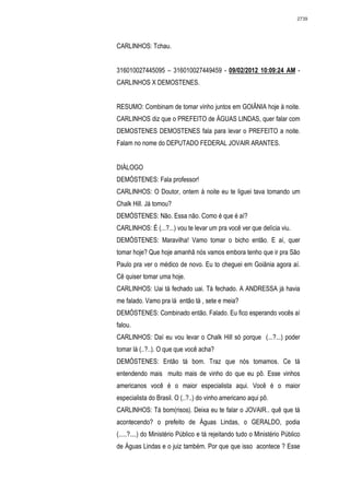 2739




CARLINHOS: Tchau.


316010027445095 – 316010027449459 - 09/02/2012 10:09:24 AM -
CARLINHOS X DEMOSTENES.


RESUMO: Combinam de tomar vinho juntos em GOIÂNIA hoje à noite.
CARLINHOS diz que o PREFEITO de ÁGUAS LINDAS, quer falar com
DEMOSTENES DEMOSTENES fala para levar o PREFEITO a noite.
Falam no nome do DEPUTADO FEDERAL JOVAIR ARANTES.


DIÁLOGO
DEMÓSTENES: Fala professor!
CARLINHOS: O Doutor, ontem à noite eu te liguei tava tomando um
Chalk Hill. Já tomou?
DEMÓSTENES: Não. Essa não. Como é que é aí?
CARLINHOS: É (...?...) vou te levar um pra você ver que delícia viu.
DEMÓSTENES: Maravilha! Vamo tomar o bicho então. E aí, quer
tomar hoje? Que hoje amanhã nós vamos embora tenho que ir pra São
Paulo pra ver o médico de novo. Eu to cheguei em Goiânia agora aí.
Cê quiser tomar uma hoje.
CARLINHOS: Uai tá fechado uai. Tá fechado. A ANDRESSA já havia
me falado. Vamo pra lá então tá , sete e meia?
DEMÓSTENES: Combinado então. Falado. Eu fico esperando vocês aí
falou.
CARLINHOS: Daí eu vou levar o Chalk Hill só porque (...?...) poder
tomar lá (..?..). O que que você acha?
DEMÓSTENES: Então tá bom. Traz que nós tomamos. Ce tá
entendendo mais muito mais de vinho do que eu pô. Esse vinhos
americanos você é o maior especialista aqui. Você é o maior
especialista do Brasil. O (..?..) do vinho americano aqui pô.
CARLINHOS: Tá bom(risos). Deixa eu te falar o JOVAIR.. quê que tá
acontecendo? o prefeito de Águas Lindas, o GERALDO, podia
(.....?....) do Ministério Público e tá rejeitando tudo o Ministério Público
de Águas Lindas e o juiz também. Por que que isso acontece ? Esse
 