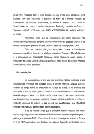 2524




26.08.1993, registrada com o nome fantasia de Auto Posto Bigo, constando como
baixada, sem data específica, e dedicada ao ramo do Comércio Varejista de
Combustíveis de Veículos Automotores; 3) Ribeiro & Siqueira Ltda., CNPJ Nº
38148326000133, como o nome fantasia de Auto Posto Bigo, sediada no Estado do
Tocantins; e 4) MS Lubrificantes Ltda., CNPJ Nº 33300906000180, sediada no Estado
de Goiás.
              Informamos ainda que as investigações até agora realizadas não
encontraram movimentação bancária suspeita envolvendo tais pessoas jurídicas e as
demais personagens (pessoas físicas e jurídicas) objeto de investigação na CPMI.
              Enfim, os diversos diálogos interceptados durante a investigação,
desnudam a existência de uma forte e fiel parceria entre o Procurador Marcelo Siqueira
e o comandante da Organização Criminosa Carlos Cachoeira. Assim agindo, o
Procurador de Estado Marcelo Marques Siqueira deu azo à prática de diversas infrações
administrativas, éticas e criminais.


11. Recomendações


              Em consequência, e em face dos elementos fáticos recolhidos e das
circunstâncias retratadas nos diálogos supra, o servidor Marcelo Marques Siqueira,
detentor do cargo efetivo de Procurador do Estado de Goiás, e no exercício das
atribuições típicas da função, praticou diversas condutas comissivas ou omissivas em
benefício do grupo liderado por Carlinhos Cachoeira, havendo até mesmo o indicativo
que tenha recebido ou aceitado, vantagens indevidas, diretas ou indiretas, a pedido ou
mediante influência de outrem, o que deverá ser aprofundado pelo Ministério
Publico do Estado, na continuidade das investigações.
              É de se registrar ainda que o (conforme notícia veiculada em Fonte:
http://novo-jornal.jusbrasil.com.br/politica/8741581/ministerio-publico-de-goias-reage-a-
politicagem) Ministério Público Estadual de Goiás abriu investigação, através da Portaria
nº 1, de 2012 (sigilosa) em face dos fatos apurados na Operação Monte Carlo, com a
 