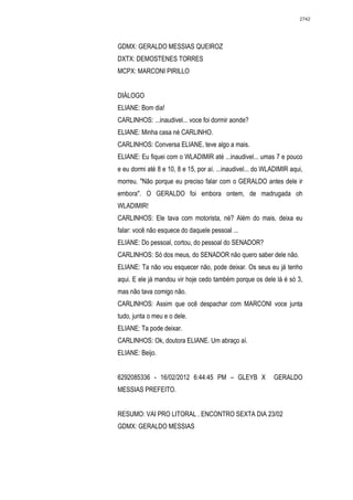 2742




GDMX: GERALDO MESSIAS QUEIROZ
DXTX: DEMOSTENES TORRES
MCPX: MARCONI PIRILLO


DIÁLOGO
ELIANE: Bom dia!
CARLINHOS: ...inaudivel... voce foi dormir aonde?
ELIANE: Minha casa né CARLINHO.
CARLINHOS: Conversa ELIANE, teve algo a mais.
ELIANE: Eu fiquei com o WLADIMIR até ...inaudivel... umas 7 e pouco
e eu dormi até 8 e 10, 8 e 15, por aí. ...inaudivel... do WLADIMIR aqui,
morreu. "Não porque eu preciso falar com o GERALDO antes dele ir
embora". O GERALDO foi embora ontem, de madrugada oh
WLADIMIR!
CARLINHOS: Ele tava com motorista, né? Além do mais, deixa eu
falar: você não esquece do daquele pessoal ...
ELIANE: Do pessoal, cortou, do pessoal do SENADOR?
CARLINHOS: Só dos meus, do SENADOR não quero saber dele não.
ELIANE: Ta não vou esquecer não, pode deixar. Os seus eu já tenho
aqui. E ele já mandou vir hoje cedo também porque os dele lá é só 3,
mas não tava comigo não.
CARLINHOS: Assim que ocê despachar com MARCONI voce junta
tudo, junta o meu e o dele.
ELIANE: Ta pode deixar.
CARLINHOS: Ok, doutora ELIANE. Um abraço aí.
ELIANE: Beijo.


6292085336 - 16/02/2012 6:44:45 PM – GLEYB X                GERALDO
MESSIAS PREFEITO.


RESUMO: VAI PRO LITORAL . ENCONTRO SEXTA DIA 23/02
GDMX: GERALDO MESSIAS
 