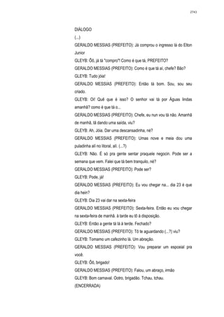 2743




DIÁLOGO
(...)
GERALDO MESSIAS (PREFEITO): Já comprou o ingresso lá do Elton
Junior
GLEYB: Ôõ, já tá "compro"! Como é que tá, PREFEITO?
GERALDO MESSIAS (PREFEITO): Como é que tá aí, chefe? Bão?
GLEYB: Tudo jóia!
GERALDO MESSIAS (PREFEITO): Então tá bom. Sou, sou seu
criado.
GLEYB: Oi! Quê que é isso? O senhor vai tá por Águas lindas
amanhã? como é que tá o...
GERALDO MESSIAS (PREFEITO): Chefe, eu nun vou tá não. Amanhã
de manhã, tâ dando uma saída, viu?
GLEYB: Ah, Jóia. Dar uma descansadinha, né?
GERALDO MESSIAS (PREFEITO): Umas nove e meia dou uma
puladinha alí no litoral, alí. (...?)
GLEYB: Não. É só pra gente sentar praquele negocin. Pode ser a
semana que vem. Falei que tá bem tranquilo, né?
GERALDO MESSIAS (PREFEITO): Pode ser?
GLEYB: Pode, já!
GERALDO MESSIAS (PREFEITO): Eu vou chegar na... dia 23 é que
dia hein?
GLEYB: Dia 23 vai dar na sexta-feira
GERALDO MESSIAS (PREFEITO): Sexta-feira. Então eu vou chegar
na sexta-feira de manhã. à tarde eu tô à disposição.
GLEYB: Então a gente tá lá à terde. Fechado?
GERALDO MESSIAS (PREFEITO): Tô te aguardando (...?) viu?
GLEYB: Tomamo um cafezinho lá. Um abração.
GERALDO MESSIAS (PREFEITO): Vou preparar um espceial pra
você.
GLEYB: Ôô, brigado!
GERALDO MESSIAS (PREFEITO): Falou, um abraço, irmão
GLEYB: Bom carnaval. Ootro, brigadão. Tchau, tchau.
(ENCERRADA)
 