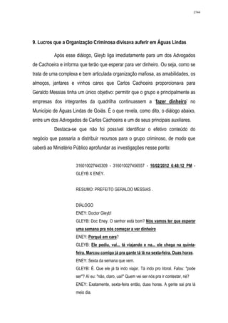 2744




9. Lucros que a Organização Criminosa divisava auferir em Águas Lindas

          Após esse diálogo, Gleyb liga imediatamente para um dos Advogados
de Cachoeira e informa que terão que esperar para ver dinheiro. Ou seja, como se
trata de uma complexa e bem articulada organização mafiosa, as amabilidades, os
almoços, jantares e vinhos caros que Carlos Cachoeira proporcionava para
Geraldo Messias tinha um único objetivo: permitir que o grupo e principalmente as
empresas dos integrantes da quadrilha continuassem a ‘fazer dinheiro’ no
Município de Águas Lindas de Goiás. É o que revela, como dito, o diálogo abaixo,
entre um dos Advogados de Carlos Cachoeira e um de seus principais auxiliares.
          Destaca-se que não foi possível identificar o efetivo conteúdo do
negócio que passaria a distribuir recursos para o grupo criminoso, de modo que
caberá ao Ministério Público aprofundar as investigações nesse ponto:


                     316010027445309 - 316010027456557 - 16/02/2012 6:48:12 PM -
                     GLEYB X ENEY.


                     RESUMO: PREFEITO GERALDO MESSIAS .


                     DIÁLOGO
                     ENEY: Doctor Gleyb!
                     GLEYB: Doc Eney. O senhor está bom? Nós vamos ter que esperar
                     uma semana pra nós começar a ver dinheiro
                     ENEY: Porquê em cara?
                     GLEYB: Ele pediu, vai... tá viajando e na... ele chega na quinta-
                     feira. Marcou comigo já pra gante tá lá na sexta-feira. Duas horas.
                     ENEY: Sexta da semana que vem.
                     GLEYB: É. Que ele já tá indo viajar. Tá indo pro litoral. Falou: "pode
                     ser"? Aí eu: "não, claro, uai!" Quem vei ser nós pra ir contestar, né?
                     ENEY: Exatamente, sexta-feira então, duas horas. A gente sai pra lá
                     meio dia.
 