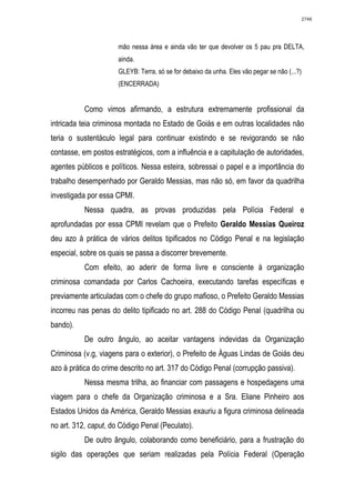2746




                      mão nessa área e ainda vão ter que devolver os 5 pau pra DELTA,
                      ainda.
                      GLEYB: Terra, só se for debaixo da unha. Eles vão pegar se não (...?)
                      (ENCERRADA)


           Como vimos afirmando, a estrutura extremamente profissional da
intricada teia criminosa montada no Estado de Goiás e em outras localidades não
teria o sustentáculo legal para continuar existindo e se revigorando se não
contasse, em postos estratégicos, com a influência e a capitulação de autoridades,
agentes públicos e políticos. Nessa esteira, sobressai o papel e a importância do
trabalho desempenhado por Geraldo Messias, mas não só, em favor da quadrilha
investigada por essa CPMI.
           Nessa quadra, as provas produzidas pela Polícia Federal e
aprofundadas por essa CPMI revelam que o Prefeito Geraldo Messias Queiroz
deu azo à prática de vários delitos tipificados no Código Penal e na legislação
especial, sobre os quais se passa a discorrer brevemente.
           Com efeito, ao aderir de forma livre e consciente à organização
criminosa comandada por Carlos Cachoeira, executando tarefas específicas e
previamente articuladas com o chefe do grupo mafioso, o Prefeito Geraldo Messias
incorreu nas penas do delito tipificado no art. 288 do Código Penal (quadrilha ou
bando).
           De outro ângulo, ao aceitar vantagens indevidas da Organização
Criminosa (v.g, viagens para o exterior), o Prefeito de Águas Lindas de Goiás deu
azo à prática do crime descrito no art. 317 do Código Penal (corrupção passiva).
           Nessa mesma trilha, ao financiar com passagens e hospedagens uma
viagem para o chefe da Organização criminosa e a Sra. Eliane Pinheiro aos
Estados Unidos da América, Geraldo Messias exauriu a figura criminosa delineada
no art. 312, caput, do Código Penal (Peculato).
           De outro ângulo, colaborando como beneficiário, para a frustração do
sigilo das operações que seriam realizadas pela Polícia Federal (Operação
 