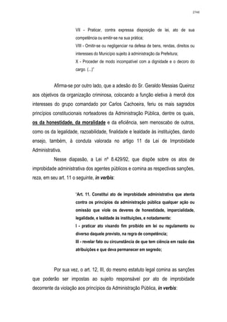 2748




                      VII - Praticar, contra expressa disposição de lei, ato de sua
                      competência ou emitir-se na sua prática;
                      VIII - Omitir-se ou negligenciar na defesa de bens, rendas, direitos ou
                      interesses do Município sujeito à administração da Prefeitura;
                      X - Proceder de modo incompatível com a dignidade e o decoro do
                      cargo. (...)”


           Afirma-se por outro lado, que a adesão do Sr. Geraldo Messias Queiroz
aos objetivos da organização criminosa, colocando a função eletiva à mercê dos
interesses do grupo comandado por Carlos Cachoeira, feriu os mais sagrados
princípios constitucionais norteadores da Administração Pública, dentre os quais,
os da honestidade, da moralidade e da eficiência, sem menoscabo de outros,
como os da legalidade, razoabilidade, finalidade e lealdade às instituições, dando
ensejo, também, à conduta valorada no artigo 11 da Lei de Improbidade
Administrativa.
           Nesse diapasão, a Lei nº 8.429/92, que dispõe sobre os atos de
improbidade administrativa dos agentes públicos e comina as respectivas sanções,
reza, em seu art. 11 o seguinte, in verbis:


                      “Art. 11. Constitui ato de improbidade administrativa que atenta
                      contra os princípios da administração pública qualquer ação ou
                      omissão que viole os deveres de honestidade, imparcialidade,
                      legalidade, e lealdade às instituições, e notadamente:
                      I - praticar ato visando fim proibido em lei ou regulamento ou
                      diverso daquele previsto, na regra de competência;
                      III - revelar fato ou circunstância de que tem ciência em razão das
                      atribuições e que deva permanecer em segredo;



           Por sua vez, o art. 12, III, do mesmo estatuto legal comina as sanções
que poderão ser impostas ao sujeito responsável por ato de improbidade
decorrente da violação aos princípios da Administração Pública, in verbis:
 