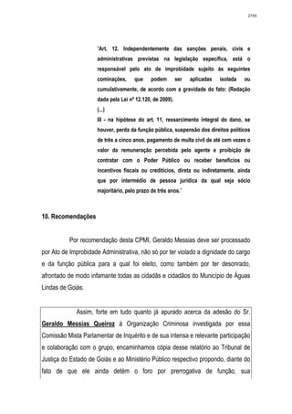 2749




                     “Art. 12. Independentemente das sanções penais, civis e
                     administrativas previstas na legislação específica, está o
                     responsável pelo ato de improbidade sujeito às seguintes
                     cominações,     que     podem        ser   aplicadas   isolada   ou
                     cumulativamente, de acordo com a gravidade do fato: (Redação
                     dada pela Lei nº 12.120, de 2009).
                     (...)
                     III - na hipótese do art. 11, ressarcimento integral do dano, se
                     houver, perda da função pública, suspensão dos direitos políticos
                     de três a cinco anos, pagamento de multa civil de até cem vezes o
                     valor da remuneração percebida pelo agente e proibição de
                     contratar com o Poder Público ou receber benefícios ou
                     incentivos fiscais ou creditícios, direta ou indiretamente, ainda
                     que por intermédio de pessoa jurídica da qual seja sócio
                     majoritário, pelo prazo de três anos.”



10. Recomendações


          Por recomendação desta CPMI, Geraldo Messias deve ser processado
por Ato de Improbidade Administrativa, não só por ter violado a dignidade do cargo
e da função pública para a qual foi eleito, como também por ter desonrado,
afrontado de modo infamante todas as cidadãs e cidadãos do Município de Águas
Lindas de Goiás.


             Assim, forte em tudo quanto já apurado acerca da adesão do Sr.
Geraldo Messias Queiroz à Organização Criminosa investigada por essa
Comissão Mista Parlamentar de Inquérito e de sua intensa e relevante participação
e colaboração com o grupo, encaminhamos cópia desse relatório ao Tribunal de
Justiça do Estado de Goiás e ao Ministério Público respectivo propondo, diante do
fato de que ele ainda detém o foro por prerrogativa de função, sua
 