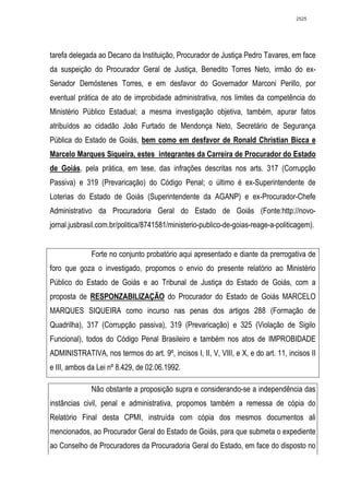 2525




tarefa delegada ao Decano da Instituição, Procurador de Justiça Pedro Tavares, em face
da suspeição do Procurador Geral de Justiça, Benedito Torres Neto, irmão do ex-
Senador Demóstenes Torres, e em desfavor do Governador Marconi Perillo, por
eventual prática de ato de improbidade administrativa, nos limites da competência do
Ministério Público Estadual; a mesma investigação objetiva, também, apurar fatos
atribuídos ao cidadão João Furtado de Mendonça Neto, Secretário de Segurança
Pública do Estado de Goiás, bem como em desfavor de Ronald Christian Bicca e
Marcelo Marques Siqueira, estes integrantes da Carreira de Procurador do Estado
de Goiás, pela prática, em tese, das infrações descritas nos arts. 317 (Corrupção
Passiva) e 319 (Prevaricação) do Código Penal; o último é ex-Superintendente de
Loterias do Estado de Goiás (Superintendente da AGANP) e ex-Procurador-Chefe
Administrativo da Procuradoria Geral do Estado de Goiás (Fonte:http://novo-
jornal.jusbrasil.com.br/politica/8741581/ministerio-publico-de-goias-reage-a-politicagem).


              Forte no conjunto probatório aqui apresentado e diante da prerrogativa de
foro que goza o investigado, propomos o envio do presente relatório ao Ministério
Público do Estado de Goiás e ao Tribunal de Justiça do Estado de Goiás, com a
proposta de RESPONZABILIZAÇÃO do Procurador do Estado de Goiás MARCELO
MARQUES SIQUEIRA como incurso nas penas dos artigos 288 (Formação de
Quadrilha), 317 (Corrupção passiva), 319 (Prevaricação) e 325 (Violação de Sigilo
Funcional), todos do Código Penal Brasileiro e também nos atos de IMPROBIDADE
ADMINISTRATIVA, nos termos do art. 9º, incisos I, II, V, VIII, e X, e do art. 11, incisos II
e III, ambos da Lei nº 8.429, de 02.06.1992.

              Não obstante a proposição supra e considerando-se a independência das
instâncias civil, penal e administrativa, propomos também a remessa de cópia do
Relatório Final desta CPMI, instruída com cópia dos mesmos documentos ali
mencionados, ao Procurador Geral do Estado de Goiás, para que submeta o expediente
ao Conselho de Procuradores da Procuradoria Geral do Estado, em face do disposto no
 