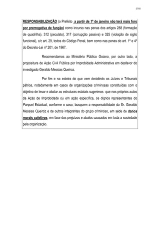 2750




RESPONSABILIZAÇÃO (o Prefeito a partir de 1º de janeiro não terá mais foro
por prerrogativa de função) como incurso nas penas dos artigos 288 (formação
de quadrilha), 312 (peculato), 317 (corrupção passiva) e 325 (violação de sigilo
funcional), c/c art. 29, todos do Código Penal, bem como nas penas do art. 1º e 4º
do Decreto-Lei nº 201, de 1967.

             Recomendamos ao Ministério Público Goiano, por outro lado, a
propositura de Ação Civil Pública por Improbidade Administrativa em desfavor do
investigado Geraldo Messias Queiroz.

             Por fim e na esteira do que vem decidindo os Juízes e Tribunais
pátrios, notadamente em casos de organizações criminosas constituídas com o
objetivo de lesar e abalar as estruturas estatais sugerimos que nos próprios autos
da Ação de Improbidade ou em ação específica, os dignos representantes do
Parquet Estadual, conforme o caso, busquem a responsabilidade da Sr. Geraldo
Messias Queiroz e de outros integrantes do grupo criminoso, em sede de danos
morais coletivos, em face dos prejuízos e abalos causados em toda a sociedade
pela organização.
 