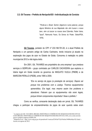2751




      2.2. Gil Tavares – Prefeito de Nerópolis/GO - Individualização de Conduta



                                       "Perde-se o Brasil, Senhor (digamo-lo numa palavra), porque
                                       alguns Ministros de sua Majestade não vêm buscar o nosso
                                       bem, vêm cá buscar os nossos bens."(Sermão, Padre Vieira,
                                       "apud", Raimundo Faoro, Os Donos do Poder, Globo/POA,
                                       1976).




                Gil Tavares, portador do CPF nº 233.198.791-20, é o atual Prefeito de
Nerópolis e um parceiro antigo de Carlos Cachoeira, tendo inclusive já atuado na
exploração dos jogos de azar no Estado de Goiás. Concorreu à reeleição no pleito
municipal de 2012 e não logrou êxito.

                Em 2001, GIL TAVARES era proprietário de uma empresa 1 que prestava
serviços à GERPLAN – grupo controlado por CARLOS CACHOEIRA que explorou a
loteria legal em Goiás durante os governos de MAGUITO VILELA (PMDB) e de
MARCONI PERILLO (PSDB), entre 1995 e 2004.

                          “Era no serviço de jogos (a prestação de serviços). Depois saí
                          porque tive problemas com a Justiça. Tivemos equipamentos
                          apreendidos. Era legal, mas mesmo assim tive problema e
                          abandonei. Falaram que os equipamentos não eram legais,
                          porque tinham componentes importados” disse o prefeito. 2

                Como se verifica, consoante declaração dada em jornal, GIL TAVARES
chegou a participar de empreendimentos de jogos de azar quando estes eram


1
  A empresa de GIL TAVARES, BRASIL INDÚSTRIA E COMÉRCIO DE MÁQUINAS RECREATIVAS
LTDA BRASIL INDÚSTRIA E COMÉRCIO DE MÁQUINAS RECREATIVAS LTDA, teve como um dos
sócios a própria empresa GERPLAN.
2
  Disponível em < http://www.mp.go.gov.br/portalweb/1/noticia/f2385a8732e536c0a154096e4faa1921.html >.
Acesso em agosto de 2012
 