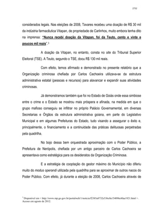 2752




considerados legais. Nas eleições de 2008, Tavares recebeu uma doação de R$ 30 mil
da indústria farmacêutica Vitapan, de propriedade de Carlinhos, muito embora tenha dito
na imprensa: “Nunca recebi doação da Vitapan, foi da Teuto, cento e vinte e
poucos mil reais”. 3

                A doação da Vitapan, no entanto, consta no site do Tribunal Superior
Eleitoral (TSE). A Teuto, segundo o TSE, doou R$ 130 mil reais.

                Com efeito, temos afirmado e demonstrado no presente relatório que a
Organização criminosa chefiada por Carlos Cachoeira utilizava-se da estrutura
administrativa estatal (pessoas e recursos) para alavancar e expandir suas atividades
criminosas.

                Já demonstramos também que foi no Estado de Goiás onde essa simbiose
entre o crime e o Estado se mostrou mais próspera e afinada, na medida em que o
grupo mafioso conseguiu se infiltrar no próprio Palácio Governamental, em diversas
Secretarias e Órgãos da estrutura administrativa goiana, em parte do Legislativo
Municipal e em algumas Prefeituras do Estado, tudo visando a assegurar o êxito e,
principalmente, o financiamento e a continuidade das práticas delituosas perpetradas
pela quadrilha.

                No bojo dessa bem orquestrada aproximação com o Poder Público, a
Prefeitura de Nerópolis, chefiada por um antigo parceiro de Carlos Cachoeira se
apresentava como estratégica para os desideratos da Organização Criminosa.

                E a estratégia de cooptação do gestor máximo do Município não diferiu
muito do modus operandi utilizada pela quadrilha para se aproximar de outros nacos do
Poder Público. Com efeito, já durante a eleição de 2008, Carlos Cachoeira através de




3
 Disponível em < http://www.mp.go.gov.br/portalweb/1/noticia/f2385a8732e536c0a154096e4faa1921.html >.
Acesso em agosto de 2012.
 