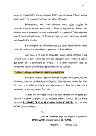 2753




seu grupo empresarial foi um dos principais doadores de campanha tanto em valores
oficiais, como, com grande probabilidade, em valores não oficiais.

             Evidentemente, como vimos afirmando, essas ações (doações de
campanha e outros recursos repassados) do Chefe da Organização criminosa não
decorriam da sua alma generosa ou da sua benevolência empresarial. Tinham objetivos
específicos e adrede planejados. E a fatura a ser paga pelo eleito costuma ser bastante
cara à população e ao erário.

             E em Nerópolis não seria diferente do que se tem identificado em outros
Municípios de Goiás e no próprio Estado governado por Marconi Perillo.

             Com efeito, já no início da gestão Gil Tavares, Carlos Cachoeira e sua
estrutura criminosa começaram a agir com vistas a recuperar os investimentos e o apoio
que deram para a candidatura do Prefeito e já o fazem avançando sobre as
contratações públicas (licitações) que seriam realizadas no Município.

Fraude em Licitações em favor da organização criminosa.

             Para que a investida fosse mais exitosa e atingisse seus objetivos, o grupo
criminoso conta com a participação de um Deputado Federal também parceiro de Carlos
Cachoeira para interferir na licitação que seria realizada no Município e direcionar a
contratação para as empresas de Cachoeira.

             Há toda uma articulação, inclusive de como contratar um Advogado que
facilitaria os objetivos do grupo criminoso no ataque ao Erário Municipal. É o que revela
trechos do RELATÓRIO DE ANÁLISE N° 005-09 OV-DICINT-DIP-DPF, de 23 de julho
de 2009 (Operação Vegas):

                                 “(...)

                                 CARLOS CACHOEIRA exige mais empenho do parlamentar
                      SANDES JÚNIOR para ajudar o político GIL TAVARES.

                                            TELEFONE          NOME DO ALVO
 