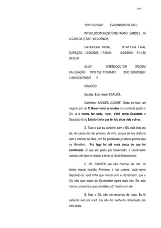 2754




             1591175026481         CARLINHOS (VEGAS)

             INTERLOCUTORES/COMENTÁRIO SANDES JR
X CARLOS (TRAF. INFLUÊNCIA)

             DATA/HORA INICIAL              DATA/HORA FINAL
DURAÇÃO 13/05/2009 17:39:09                13/05/2009 17:41:50
00:02:41

             ALVO               INTERLOCUTOR             ORIGEM
DA LIGAÇÃO       TIPO 1591175026481            316010030758607
316010030758607        R

             DIÁLOGO

             Sandes: E aí, mister CARLOS.

             Carlinhos: SANDES JÚNIOR? Deixa eu falar um
negócio pro cê. O Governador prometeu na sua frente ajudar o
GIL lá e nunca fez nada, rapaz. Você como Deputado e
Deputado lá do Estado tinha que ter ido atrás dele cobrar.

             S. Tudo o que eu combinei com o GIL está indo pra
ele. As casas ele não precisou de mim, porque ele fez direto lá
com o menino da obra, né? Se precisasse já estava pronto aqui
no Ministério.   Pro lago foi até mais ainda do que foi
combinado. O que ele pediu pro Governado, o Governador
mandou ele fazer a relação e levar lá. Só tá faltando isso.

             C. Oh, SANDES, ele não chamou ele não. Já
tentou marcar reunião. Prometeu e não cumpre. Você como
Deputado lá, você tinha que marcar com o Governador, que o
GIL não quer saber do Governador agora mais não. Ele pelo
menos cumpre lá o que prometeu, sô. Fala lá com ele.

             S. Mas o GIL não me reclamou de nada. Eu tô
sabendo isso por você. Ele não fez nenhuma reclamação pra
mim ainda.
 