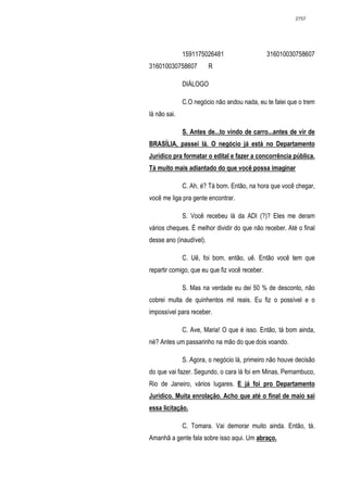 2757




              1591175026481                     316010030758607
316010030758607          R

              DIÁLOGO

              C.O negócio não andou nada, eu te falei que o trem
lá não sai.

              S. Antes de...to vindo de carro...antes de vir de
BRASÍLIA, passei lá. O negócio já está no Departamento
Jurídico pra formatar o edital e fazer a concorrência pública.
Tá muito mais adiantado do que você possa imaginar

              C. Ah, é? Tá bom. Então, na hora que você chegar,
você me liga pra gente encontrar.

              S. Você recebeu lá da ADI (?)? Eles me deram
vários cheques. É melhor dividir do que não receber. Até o final
desse ano (inaudível).

              C. Uê, foi bom, então, uê. Então você tem que
repartir comigo, que eu que fiz você receber.

              S. Mas na verdade eu dei 50 % de desconto, não
cobrei multa de quinhentos mil reais. Eu fiz o possível e o
impossível para receber.

              C. Ave, Maria! O que é isso. Então, tá bom ainda,
né? Antes um passarinho na mão do que dois voando.

              S. Agora, o negócio lá, primeiro não houve decisão
do que vai fazer. Segundo, o cara lá foi em Minas, Pernambuco,
Rio de Janeiro, vários lugares. E já foi pro Departamento
Jurídico. Muita enrolação. Acho que até o final de maio sai
essa licitação.

              C. Tomara. Vai demorar muito ainda. Então, tá.
Amanhã a gente fala sobre isso aqui. Um abraço.
 