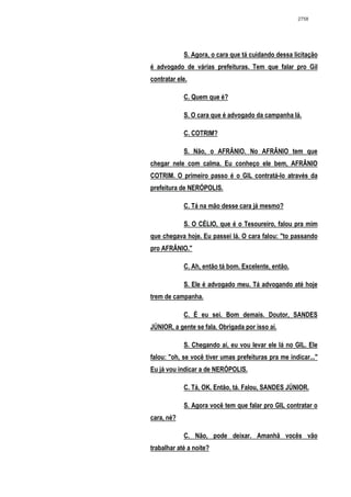 2758




            S. Agora, o cara que tá cuidando dessa licitação
é advogado de várias prefeituras. Tem que falar pro Gil
contratar ele.

            C. Quem que é?

            S. O cara que é advogado da campanha lá.

            C. COTRIM?

            S. Não, o AFRÂNIO. No AFRÂNIO tem que
chegar nele com calma. Eu conheço ele bem, AFRÂNIO
COTRIM. O primeiro passo é o GIL contratá-lo através da
prefeitura de NERÓPOLIS.

            C. Tá na mão desse cara já mesmo?

            S. O CÉLIO, que é o Tesoureiro, falou pra mim
que chegava hoje. Eu passei lá. O cara falou: "to passando
pro AFRÂNIO."

            C. Ah, então tá bom. Excelente, então.

            S. Ele é advogado meu. Tá advogando até hoje
trem de campanha.

            C. É eu sei. Bom demais. Doutor, SANDES
JÚNIOR, a gente se fala. Obrigada por isso aí.

            S. Chegando aí, eu vou levar ele lá no GIL. Ele
falou: "oh, se você tiver umas prefeituras pra me indicar..."
Eu já vou indicar a de NERÓPOLIS.

            C. Tá, OK. Então, tá. Falou, SANDES JÚNIOR.

            S. Agora você tem que falar pro GIL contratar o
cara, né?

            C. Não, pode deixar. Amanhã vocês vão
trabalhar até a noite?
 