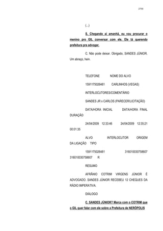 2759




            (...)

            S. Chegando aí amanhã, eu vou procurar o
menino pro GIL conversar com ele. Ele tá querendo
prefeitura pra advogar.

            C. Não pode deixar. Obrigado, SANDES JÚNIOR.
Um abraço, hein.




            TELEFONE                NOME DO ALVO

            1591175026481           CARLINHOS (VEGAS)

            INTERLOCUTORES/COMENTÁRIO

            SANDES JR x CARLOS (PARECER/LICITAÇÃO)

            DATA/HORA INICIAL              DATA/HORA FINAL
DURAÇÃO

            24/04/2009 12:33:46           24/04/2009 12:35:21
00:01:35

            ALVO                  INTERLOCUTOR       ORIGEM
DA LIGAÇÃO          TIPO

            1591175026481                    316010030758607
316010030758607            R

            RESUMO

            AFRÂNIO            COTRIM   VIRGENS    JÚNIOR    É
ADVOGADO. SANDES JÚNIOR RECEBEU 12 CHEQUES DA
RÁDIO IMPERATIVA.

            DIÁLOGO

            C. SANDES JÚNIOR? Marca com o COTRIM que
o GIL quer falar com ele sobre a Prefeitura de NERÓPOLIS
 
