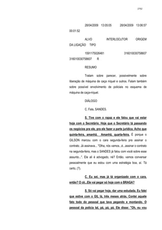 2762




              28/04/2009 13:05:05          28/04/2009 13:06:57
00:01:52

              ALVO             INTERLOCUTOR             ORIGEM
DA LIGAÇÃO       TIPO

              1591175026481                   316010030758607
316010030758607         R

              RESUMO

              Tratam sobre parecer, possivelmente sobre
liberação de máquina de caça níquel e outros. Falam também
sobre possível envolvimento de policiais no esquema de
máquina de caça-níquel.

              DIÁLOGO

              C. Fala, SANDES.

              S. Tive com o rapaz e ele falou que vai estar
hoje com o Secretário. Hoje que o Secretário tá passando
os negócios pra ele, pra ele fazer a parte jurídica. Acho que
quinta-feira, amanhã.       Amanhã, quarta-feira. É porque o
GILSON marcou com o cara segunda-feira pra assinar o
contrato. Já assinava... "Olha, nós vamos...é...assinar o contrato
na segunda-feira, mas o SANDES já falou com você sobre esse
assunto...". Ele ali é advogado, né? Então, vamos conversar
pessoalmente que eu estou com uma estratégia boa, aí. Tá
certo, (?).

              C. Eu sei, mas já tá organizado com o cara,
então? O cê...Ele vai pegar só hoje com o BRAGA?

              S. Só vai pegar hoje, dar uma estudada. Eu falei
que estive com o GIL lá, três meses atrás. Contei aquele
fato todo do pessoal que tava pegando e montando. O
pessoal da polícia tal, pá, pá, pá. Ele disse: "Oh, eu vou
 