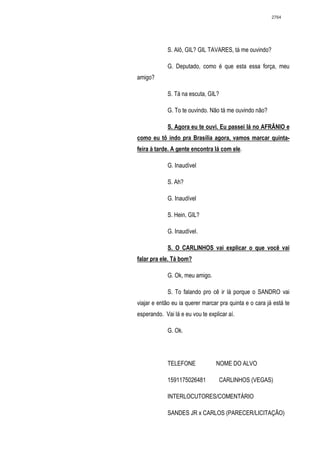 2764




             S. Alô, GIL? GIL TAVARES, tá me ouvindo?

             G. Deputado, como é que esta essa força, meu
amigo?

             S. Tá na escuta, GIL?

             G. To te ouvindo. Não tá me ouvindo não?

             S. Agora eu te ouvi. Eu passei lá no AFRÂNIO e
como eu tô indo pra Brasília agora, vamos marcar quinta-
feira à tarde. A gente encontra lá com ele.

             G. Inaudível

             S. Ah?

             G. Inaudível

             S. Hein, GIL?

             G. Inaudível.

             S. O CARLINHOS vai explicar o que você vai
falar pra ele. Tá bom?

             G. Ok, meu amigo.

             S. To falando pro cê ir lá porque o SANDRO vai
viajar e então eu ia querer marcar pra quinta e o cara já está te
esperando. Vai lá e eu vou te explicar aí.

             G. Ok.




             TELEFONE             NOME DO ALVO

             1591175026481         CARLINHOS (VEGAS)

             INTERLOCUTORES/COMENTÁRIO

             SANDES JR x CARLOS (PARECER/LICITAÇÃO)
 