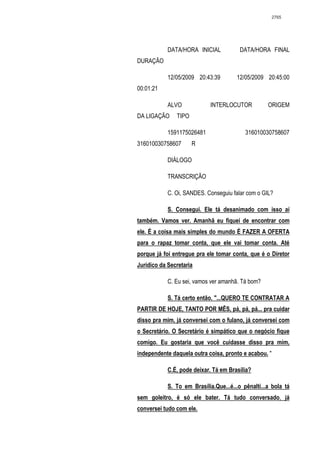 2765




            DATA/HORA INICIAL            DATA/HORA FINAL
DURAÇÃO

            12/05/2009 20:43:39        12/05/2009 20:45:00
00:01:21

            ALVO             INTERLOCUTOR           ORIGEM
DA LIGAÇÃO     TIPO

            1591175026481                  316010030758607
316010030758607       R

            DIÁLOGO

            TRANSCRIÇÃO

            C. Oi, SANDES. Conseguiu falar com o GIL?

            S. Consegui. Ele tá desanimado com isso aí
também. Vamos ver. Amanhã eu fiquei de encontrar com
ele. É a coisa mais simples do mundo É FAZER A OFERTA
para o rapaz tomar conta, que ele vai tomar conta. Até
porque já foi entregue pra ele tomar conta, que é o Diretor
Jurídico da Secretaria

            C. Eu sei, vamos ver amanhã. Tá bom?

            S. Tá certo então. "...QUERO TE CONTRATAR A
PARTIR DE HOJE, TANTO POR MÊS, pá, pá, pá... pra cuidar
disso pra mim, já conversei com o fulano, já conversei com
o Secretário. O Secretário é simpático que o negócio fique
comigo. Eu gostaria que você cuidasse disso pra mim,
independente daquela outra coisa, pronto e acabou. "

            C.É, pode deixar. Tá em Brasília?

            S. To em Brasília.Que...é...o pênalti...a bola tá
sem goleitro, é só ele bater. Tá tudo conversado, já
conversei tudo com ele.
 