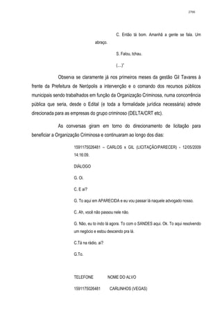 2766




                                              C. Então tá bom. Amanhã a gente se fala. Um
                                 abraço.

                                              S. Falou, tchau.

                                              (....)”

             Observa se claramente já nos primeiros meses da gestão Gil Tavares à
frente da Prefeitura de Nerópolis a intervenção e o comando dos recursos públicos
municipais sendo trabalhados em função da Organização Criminosa, numa concorrência
pública que seria, desde o Edital (e toda a formalidade jurídica necessária) adrede
direcionada para as empresas do grupo criminoso (DELTA/CRT etc).

             As conversas giram em torno do direcionamento de licitação para
beneficiar a Organização Criminosa e continuaram ao longo dos dias:

                     1591175026481 – CARLOS x GIL (LICITAÇÃO/PARECER) - 12/05/2009
                     14:16:09.

                     DIÁLOGO

                     G. Oi.

                     C. E aí?

                     G. To aqui em APARECIDA e eu vou passar lá naquele advogado nosso.

                     C. Ah, você não passou nele não.

                     G. Não, eu to indo lá agora. To com o SANDES aqui. Ok. To aqui resolvendo
                     um negócio e estou descendo pra lá.

                     C.Tá na rádio, aí?

                     G.To.




                     TELEFONE              NOME DO ALVO

                     1591175026481         CARLINHOS (VEGAS)
 