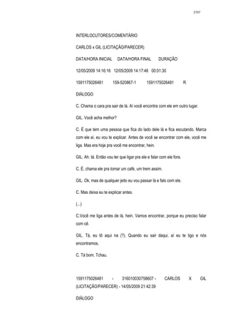 2767




INTERLOCUTORES/COMENTÁRIO

CARLOS x GIL (LICITAÇÃO/PARECER)

DATA/HORA INICIAL         DATA/HORA FINAL          DURAÇÃO

12/05/2009 14:16:16 12/05/2009 14:17:46 00:01:30

1591175026481          159-520867-1         1591175026481            R

DIÁLOGO

C. Chama o cara pra sair de lá. Aí você encontra com ele em outro lugar.

GIL. Você acha melhor?

C. É que tem uma pessoa que fica do lado dele lá e fica escutando. Marca
com ele aí, eu vou te explicar. Antes de você se encontrar com ele, você me
liga. Mas era hoje pra você me encontrar, hein.

GIL. Ah. tá. Então vou ter que ligar pra ele e falar com ele fora.

C. É, chama ele pra tomar um café, um trem assim.

GIL. Ok, mas de qualquer jeito eu vou passar lá e falo com ele.

C. Mas deixa eu te explicar antes.

(...)

C.Você me liga antes de lá, hein. Vamos encontrar, porque eu preciso falar
com cê.

GIL. Tá, eu tô aqui na (?). Quando eu sair daqui, aí eu te ligo e nós
encontramos.

C. Tá bom. Tchau.




1591175026481         -     316010030758607 -          CARLOS            X      GIL
(LICITAÇÃO/PARECER) - 14/05/2009 21:42:39

DIÁLOGO
 