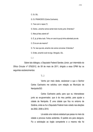 2768




                     C. Oi, GIL.

                     G. Oi, FRANCISCO (Carlos Cachoeira).

                     C. Teve com o rapaz (?)

                     G. Estive...amanha vamos sentar todo mundo junto. Entendeu?

                     C. Mais já falou aberto lá?

                     G. É, já, já falou tudo. Tinha um cara lá que já tinha adiantado pra ele.

                     C. É tá com ele mesmo?

                     G. Tá. Isso que ele..amanha nás vamos conversar. Entendeu?

                     C. Então, amanhã você me liga. Obrigado, GIL.

                     (...)

             Sobre tais diálogos, o Deputado Federal Sandes Júnior, por intermédio do
Ofício Circular nº 078/2012, de 09 de maio de 2011, dirigido a essa CPMI faz os
seguintes esclarecimentos:

                                    “(...)

                                    Venho por meio deste, esclarecer o que o Senhor
                     Carlos Cachoeira me solicitou com relação ao Município de
                     Nerópolis/GO:

                                    Carlos Cachoeira pediu para que eu intercedesse
                     junto ao ex-governador, que é do meu partido, para ajudar a
                     cidade de Nerópolis. É uma cidade que fica no entorno de
                     Goiânia, onde eu fui o Deputado Federal mais votado nas eleições
                     de 2002, 2006 e 2010.

                                    Lá existe uma rodovia estadual que passa no meio da
                     cidade e provoca muitos acidentes. O pedido era para alarga-la.
                     Fiz a solicitação ao órgão competente e a mesma não foi
 