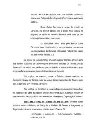 2769




                     atendida. Até hoje esta rodovia, que corta a cidade, continua do
                     mesmo jeito. Tal pedido foi feito por ele (Cachoeira) e centenas de
                     eleitores.

                                  Como Carlos Cachoeira é amigo do prefeito de
                     Nerópolis, ele também solicitou que a cidade fosse incluída no
                     programa de asfalto do Governo Estadual, onde mais de cem
                     cidades já haviam sido contempladas.

                                  As solicitações acima feitas pelo Senhor Carlos
                     Cachoeira, foram consideradas por mim pertinentes, uma vez que
                     sou representante do Município e Deputado Federal mais votado
                     nas três últimas eleições. (...)”

             Vê-se que os esclarecimentos procuram explicar apenas a primeira parte
dos diálogos (Cobrança de Cachoeira para que Sandes ajudasse Gil Tavares junto ao
Governador de então), mas não fazem qualquer referência na interferência que o grupo
criminoso fazia numa concorrência pública então em andamento.

             Não explica, por exemplo, porque a Prefeitura deveria contratar um
Advogado indicado por Sandes Júnior ou porque Cachoeira orientava Gil Tavares como
agir na conversa com o referido Advogado.

             Não justifica, por derradeiro, a exacerbada preocupação dos interlocutores
na elaboração do Edital e pareceres jurídicos respectivos, cujas evidências indicam um
direcionamento da concorrência para atender aos interesses da Organização Criminosa.

             Tudo isso ocorreu no começo do ano de 2009. Diversas outras
tratativas entre a Prefeitura de Nerópolis, o Prefeito Gil Tavares e integrantes da
Organização criminosa ocorreram no primeiro ano do Governo Gil:

                     1591175026481 – CARLINHOS x CLÁUDIO-NEGÓCIO EMPRESA -
                     01/04/2009 20:01:54
 