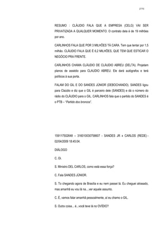2770




RESUMO : CLÁUDIO FALA QUE A EMPRESA (CELG) VAI SER
PRIVATIZADA A QUALQUER MOMENTO. O contrato dela é de 19 milhões
por ano.

CARLINHOS FALA QUE POR 3 MILHÕES TÁ CARA. Tem que tentar por 1,5
milhão. CLÁUDIO FALA QUE É 6,2 MILHÕES, QUE TEM QUE ESTICAR O
NEGÓCIO PRA FRENTE.

CARLINHOS CHAMA CLÁUDIO DE CLÁUDIO ABREU (DELTA). Projetam
planos de assédio para CLAUDIO ABREU. Ele dará autógrafos e terá
políticos à sua porta.

FALAM DO GIL E DO SANDES JÚNIOR (DEBOCHANDO). SANDES ligou
para Claúdio e diz que o GIL é parceiro dele (SANDES) e dá o número do
rádio do CLÁUDIO para o GIL. CARLINHOS fala que o partido do SANDES é
o PTB – “Partido dos broncos”.




159117502648 – 316010030758607 - SANDES JR x CARLOS (REDE) -
02/04/2009 18:45:04.

DIÁLOGO

C. Oi.

S. Ministro DEL CARLOS, como está essa força?

C. Fala SANDES JÚNIOR.

S. To chegando agora de Brasília e eu nem passei lá. Eu cheguei atrasado,
mas amanhã eu vou lá na....ver aquele assunto.

C. É, vamos falar amanhã pessoalmente, aí eu chamo o GIL.

S. Outra coisa... é...você teve lá no OVÍDIO?
 