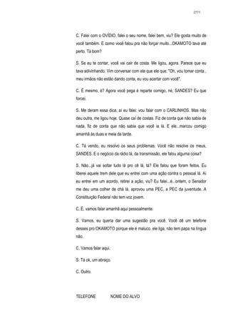 2771




C. Falei com o OVÍDIO, falei o seu nome, falei bem, viu? Ele gosta muito de
você também. E como você falou pra não forçar muito...OKAMOTO tava até
perto. Tá bom?

S. Se eu te contar, você vai cair de costa. Me ligou, agora. Parece que eu
tava adivinhando. Vim conversar com ele que ele que: "Oh, vou tomar conta ,
meu irmãos não estão dando conta, eu vou acertar com você".

C. É mesmo, é? Agora você pega é reparte comigo, né, SANDES? Eu que
forcei.

S. Me deram essa dica, aí eu falei: vou falar com o CARLINHOS. Mas não
deu outra, me ligou hoje. Quase caí de costas. Fiz de conta que não sabia de
nada, fiz de conta que não sabia que você ia lá. E ele...marcou comigo
amanhã às duas e meia da tarde.

C. Tá vendo, eu resolvo os seus problemas. Você não resolve os meus,
SANDES. E o negócio da rádio lá, da transmissão, ele falou alguma coisa?

S. Não...já vai soltar tudo lá pro cê lá, tá? Ele falou que foram feitos. Eu
liberei aquele trem dele que eu entrei com uma ação contra o pessoal lá. Aí
eu entrei em um acordo, retirei a ação, viu? Eu falei...é...ontem, o Senador
me deu uma colher de chá lá, aprovou uma PEC, a PEC da juventude. A
Constituição Federal não tem voz jovem.

C. É, vamos falar amanhã aqui pessoalmente.

S. Vamos, eu queria dar uma sugestão pra você. Você dê um telefone
desses pro OKAMOTO porque ele é maluco. ele liga, não tem papa na língua
não.

C. Vamos falar aqui.

S. Tá ok, um abraço.

C. Outro.




TELEFONE               NOME DO ALVO
 