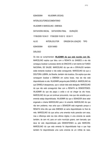 2772




6284050994        WLADIMIR (VEGAS)

INTERLOCUTORES/COMENTÁRIO

WLADIMIR X MARCELINO - EMENDA

DATA/HORA INICIAL     DATA/HORA FINAL       DURAÇÃO

17/06/2009 19:04:01 17/06/2009 19:08:12 00:04:11

ALVO           INTERLOCUTOR          ORIGEM DA LIGAÇÃO        TIPO

6284050994        6235134883

DIÁLOGO

Os dois se cumprimentam. WLADIMIR diz que está reunido com GIL.
MARCELINO explica que falou com a RENATA do SANDES e ela não
conseguiu localizar o processo dentro do SINCOVE e nem dentro do FUNDO
NACIONAL DE SAUDE. MARCELINO diz que ele e ERIVALDO também
estão tentando localizar e não estão conseguindo. MARCELINO diz que a
DOUTORA JUBIRA, de Brasília, também não localizou. Ele explica que eles
conseguem localizar a EMENDA em outros locais, mas ela não está
disponibilizada no site. WLADIMIR pergunta pela DANIELA. MARCELINO diz
que DANIELA desapareceu, que o celular dela está desligado. MARCELINO
diz que não está conseguindo falar com a RENATA do DEMOSTENES.
WLADIMIR diz que ela pegou o avião e só vai chegar às oito horas.
MARCELINO diz que vai continuar procurando, mas que não acredita que a
emenda esteja disponibilizada. WLADIMIR diz que o SENADOR deve estar
enganado e chama MARCELINO para ir lá amanhã. MARCELINO diz que
não tem problema, mas acha que o SENADOR está enganado porque a
RENATA tinha dito que esta EMENDA só seria disponibilizada no final do
mês. MARCELINO diz que achou uma emenda muito parecida com essa,
mas a diferença está nos dois últimos dígitos; é uma emenda da saúde
também, de cem mil, para um outro município goiano, sem bancada, que
deve ter sido disponibilizada pelo DEMOSTENES ou pelo MARCONI.
MARCELINO diz que esta emenda foi disponibilizada hoje e que hoje
também foi disponibilizada uma outra emenda de um milhão de reais.
 