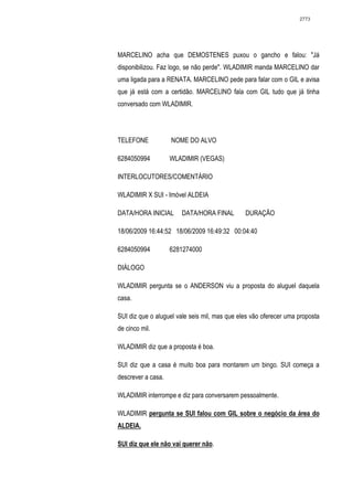 2773




MARCELINO acha que DEMOSTENES puxou o gancho e falou: "Já
disponibilizou. Faz logo, se não perde". WLADIMIR manda MARCELINO dar
uma ligada para a RENATA. MARCELINO pede para falar com o GIL e avisa
que já está com a certidão. MARCELINO fala com GIL tudo que já tinha
conversado com WLADIMIR.




TELEFONE            NOME DO ALVO

6284050994          WLADIMIR (VEGAS)

INTERLOCUTORES/COMENTÁRIO

WLADIMIR X SUI - Imóvel ALDEIA

DATA/HORA INICIAL      DATA/HORA FINAL         DURAÇÃO

18/06/2009 16:44:52 18/06/2009 16:49:32 00:04:40

6284050994          6281274000

DIÁLOGO

WLADIMIR pergunta se o ANDERSON viu a proposta do aluguel daquela
casa.

SUI diz que o aluguel vale seis mil, mas que eles vão oferecer uma proposta
de cinco mil.

WLADIMIR diz que a proposta é boa.

SUI diz que a casa é muito boa para montarem um bingo. SUI começa a
descrever a casa.

WLADIMIR interrompe e diz para conversarem pessoalmente.

WLADIMIR pergunta se SUI falou com GIL sobre o negócio da área do
ALDEIA.

SUI diz que ele não vai querer não.
 