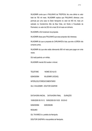 2774




WLADIMIR conta que o PAULINHO da TROPICAL fez uma oferta no valor
total de 700 mil reais. WLADIMIR explica que PAULINHO ofereceu uma
permuta por uma casa no Setor Aeroporto no valor de 400 mil, mais um
sobrado no Condomínio Alto da Boa Vista, em frente à Faculdade da
Perimetral, no valor de 250 mil e mais 50 mil reais em dinheiro.

WLADIMIR e SUI reclamam da proposta.

WLADIMIR disse para PAULINHO que essa proposta não interessa.

WLADIMIR diz que a proposta do CARLINHOS é boa, que ele e LEREIA vão
comprar juntos.

WLADIMIR diz que eles estão oferecendo 800 mil reais para pagar em vinte
vezes.

SUI está pedindo um milhão.

WLADIMIR manda SUI avaliar o imóvel.




TELEFONE             NOME DO ALVO

6284050994          WLADIMIR (VEGAS)

INTERLOCUTORES/COMENTÁRIO

GIL X WLADIMIR - DOUTOR GASPAR




DATA/HORA INICIAL        DATA/HORA FINAL          DURAÇÃO

19/06/2009 09:19:12 19/06/2009 09:19:55 00:00:43

6284050994          6285356286

RESUMO

GIL TAVARES é o prefeito de Nerópolis.

DOUTOR GASPAR é vice-prefeito de Nerópolis.
 