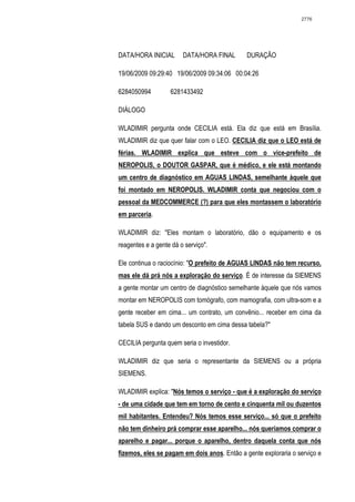 2776




DATA/HORA INICIAL       DATA/HORA FINAL       DURAÇÃO

19/06/2009 09:29:40 19/06/2009 09:34:06 00:04:26

6284050994         6281433492

DIÁLOGO

WLADIMIR pergunta onde CECILIA está. Ela diz que está em Brasília.
WLADIMIR diz que quer falar com o LEO. CECILIA diz que o LEO está de
férias. WLADIMIR explica que esteve com o vice-prefeito de
NEROPOLIS, o DOUTOR GASPAR, que é médico, e ele está montando
um centro de diagnóstico em AGUAS LINDAS, semelhante àquele que
foi montado em NEROPOLIS. WLADIMIR conta que negociou com o
pessoal da MEDCOMMERCE (?) para que eles montassem o laboratório
em parceria.

WLADIMIR diz: "Eles montam o laboratório, dão o equipamento e os
reagentes e a gente dá o serviço".

Ele continua o raciocínio: "O prefeito de AGUAS LINDAS não tem recurso,
mas ele dá prá nós a exploração do serviço. É de interesse da SIEMENS
a gente montar um centro de diagnóstico semelhante àquele que nós vamos
montar em NEROPOLIS com tomógrafo, com mamografia, com ultra-som e a
gente receber em cima... um contrato, um convênio... receber em cima da
tabela SUS e dando um desconto em cima dessa tabela?"

CECILIA pergunta quem seria o investidor.

WLADIMIR diz que seria o representante da SIEMENS ou a própria
SIEMENS.

WLADIMIR explica: "Nós temos o serviço - que é a exploração do serviço
- de uma cidade que tem em torno de cento e cinquenta mil ou duzentos
mil habitantes. Entendeu? Nós temos esse serviço... só que o prefeito
não tem dinheiro prá comprar esse aparelho... nós queríamos comprar o
aparelho e pagar... porque o aparelho, dentro daquela conta que nós
fizemos, eles se pagam em dois anos. Então a gente exploraria o serviço e
 
