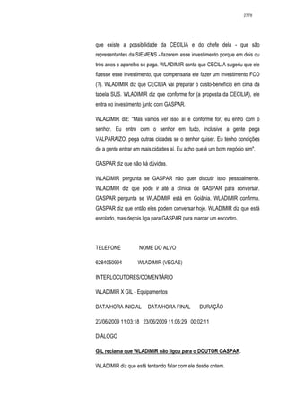 2778




que existe a possibilidade da CECILIA e do chefe dela - que são
representantes da SIEMENS - fazerem esse investimento porque em dois ou
três anos o aparelho se paga. WLADIMIR conta que CECILIA sugeriu que ele
fizesse esse investimento, que compensaria ele fazer um investimento FCO
(?). WLADIMIR diz que CECILIA vai preparar o custo-benefício em cima da
tabela SUS. WLADIMIR diz que conforme for (a proposta da CECILIA), ele
entra no investimento junto com GASPAR.

WLADIMIR diz: "Mas vamos ver isso aí e conforme for, eu entro com o
senhor. Eu entro com o senhor em tudo, inclusive a gente pega
VALPARAIZO, pega outras cidades se o senhor quiser. Eu tenho condições
de a gente entrar em mais cidades aí. Eu acho que é um bom negócio sim".

GASPAR diz que não há dúvidas.

WLADIMIR pergunta se GASPAR não quer discutir isso pessoalmente.
WLADIMIR diz que pode ir até a clínica de GASPAR para conversar.
GASPAR pergunta se WLADIMIR está em Goiânia. WLADIMIR confirma.
GASPAR diz que então eles podem conversar hoje. WLADIMIR diz que está
enrolado, mas depois liga para GASPAR para marcar um encontro.




TELEFONE           NOME DO ALVO

6284050994         WLADIMIR (VEGAS)

INTERLOCUTORES/COMENTÁRIO

WLADIMIR X GIL - Equipamentos

DATA/HORA INICIAL      DATA/HORA FINAL        DURAÇÃO

23/06/2009 11:03:18 23/06/2009 11:05:29 00:02:11

DIÁLOGO

GIL reclama que WLADIMIR não ligou para o DOUTOR GASPAR.

WLADIMIR diz que está tentando falar com ele desde ontem.
 