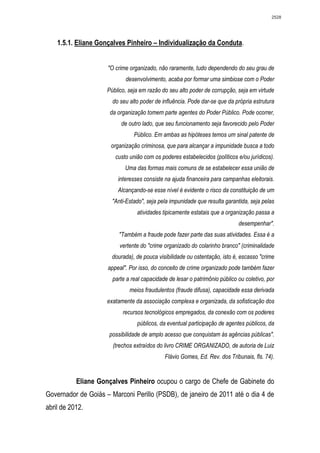 2528




    1.5.1. Eliane Gonçalves Pinheiro – Individualização da Conduta.


                     "O crime organizado, não raramente, tudo dependendo do seu grau de
                            desenvolvimento, acaba por formar uma simbiose com o Poder
                     Público, seja em razão do seu alto poder de corrupção, seja em virtude
                       do seu alto poder de influência. Pode dar-se que da própria estrutura
                      da organização tomem parte agentes do Poder Público. Pode ocorrer,
                          de outro lado, que seu funcionamento seja favorecido pelo Poder
                                Público. Em ambas as hipóteses temos um sinal patente de
                      organização criminosa, que para alcançar a impunidade busca a todo
                        custo união com os poderes estabelecidos (políticos e/ou jurídicos).
                            Uma das formas mais comuns de se estabelecer essa união de
                         interesses consiste na ajuda financeira para campanhas eleitorais.
                         Alcançando-se esse nível é evidente o risco da constituição de um
                       "Anti-Estado", seja pela impunidade que resulta garantida, seja pelas
                                 atividades tipicamente estatais que a organização passa a
                                                                             desempenhar".
                          "Também a fraude pode fazer parte das suas atividades. Essa é a
                          vertente do "crime organizado do colarinho branco" (criminalidade
                       dourada), de pouca visibilidade ou ostentação, isto é, escasso "crime
                     appeal". Por isso, do conceito de crime organizado pode também fazer
                       parte a real capacidade de lesar o patrimônio público ou coletivo, por
                              meios fraudulentos (fraude difusa), capacidade essa derivada
                     exatamente da associação complexa e organizada, da sofisticação dos
                           recursos tecnológicos empregados, da conexão com os poderes
                                 públicos, da eventual participação de agentes públicos, da
                      possibilidade de amplo acesso que conquistam às agências públicas".
                       (trechos extraídos do livro CRIME ORGANIZADO, de autoria de Luiz
                                             Flávio Gomes, Ed. Rev. dos Tribunais, fls. 74).


           Eliane Gonçalves Pinheiro ocupou o cargo de Chefe de Gabinete do
Governador de Goiás – Marconi Perillo (PSDB), de janeiro de 2011 até o dia 4 de
abril de 2012.
 