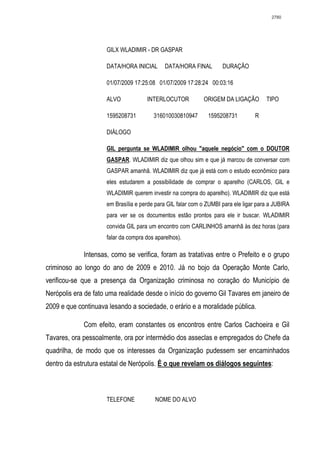 2780




                     GILX WLADIMIR - DR GASPAR

                     DATA/HORA INICIAL       DATA/HORA FINAL        DURAÇÃO

                     01/07/2009 17:25:08 01/07/2009 17:28:24 00:03:16

                     ALVO            INTERLOCUTOR           ORIGEM DA LIGAÇÃO         TIPO

                     1595208731         316010030810947       1595208731         R

                     DIÁLOGO

                     GIL pergunta se WLADIMIR olhou "aquele negócio" com o DOUTOR
                     GASPAR. WLADIMIR diz que olhou sim e que já marcou de conversar com
                     GASPAR amanhã. WLADIMIR diz que já está com o estudo econômico para
                     eles estudarem a possibilidade de comprar o aparelho (CARLOS, GIL e
                     WLADIMIR querem investir na compra do aparelho). WLADIMIR diz que está
                     em Brasília e perde para GIL falar com o ZUMBI para ele ligar para a JUBIRA
                     para ver se os documentos estão prontos para ele ir buscar. WLADIMIR
                     convida GIL para um encontro com CARLINHOS amanhã às dez horas (para
                     falar da compra dos aparelhos).

             Intensas, como se verifica, foram as tratativas entre o Prefeito e o grupo
criminoso ao longo do ano de 2009 e 2010. Já no bojo da Operação Monte Carlo,
verificou-se que a presença da Organização criminosa no coração do Município de
Nerópolis era de fato uma realidade desde o início do governo Gil Tavares em janeiro de
2009 e que continuava lesando a sociedade, o erário e a moralidade pública.

             Com efeito, eram constantes os encontros entre Carlos Cachoeira e Gil
Tavares, ora pessoalmente, ora por intermédio dos asseclas e empregados do Chefe da
quadrilha, de modo que os interesses da Organização pudessem ser encaminhados
dentro da estrutura estatal de Nerópolis. É o que revelam os diálogos seguintes:



                     TELEFONE            NOME DO ALVO
 