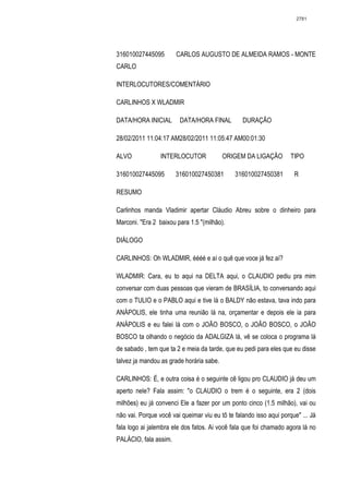 2781




316010027445095        CARLOS AUGUSTO DE ALMEIDA RAMOS - MONTE
CARLO

INTERLOCUTORES/COMENTÁRIO

CARLINHOS X WLADMIR

DATA/HORA INICIAL       DATA/HORA FINAL          DURAÇÃO

28/02/2011 11:04:17 AM28/02/2011 11:05:47 AM00:01:30

ALVO             INTERLOCUTOR             ORIGEM DA LIGAÇÃO         TIPO

316010027445095        316010027450381        316010027450381        R

RESUMO

Carlinhos manda Vladimir apertar Cláudio Abreu sobre o dinheiro para
Marconi. "Era 2 baixou para 1.5 "(milhão).

DIÁLOGO

CARLINHOS: Oh WLADMIR, éééé e aí o quê que voce já fez aí?

WLADMIR: Cara, eu to aqui na DELTA aqui, o CLAUDIO pediu pra mim
conversar com duas pessoas que vieram de BRASÍLIA, to conversando aqui
com o TULIO e o PABLO aqui e tive lá o BALDY não estava, tava indo para
ANÁPOLIS, ele tinha uma reunião lá na, orçamentar e depois ele ia para
ANÁPOLIS e eu falei lá com o JOÃO BOSCO, o JOÃO BOSCO, o JOÃO
BOSCO ta olhando o negócio da ADALGIZA lá, vê se coloca o programa lá
de sabado , tem que ta 2 e meia da tarde, que eu pedi para eles que eu disse
talvez ja mandou as grade horária sabe.

CARLINHOS: É, e outra coisa é o seguinte cê ligou pro CLAUDIO já deu um
aperto nele? Fala assim: "o CLAUDIO o trem é o seguinte, era 2 (dois
milhões) eu já convenci Ele a fazer por um ponto cinco (1.5 milhão), vai ou
não vai. Porque você vai queimar viu eu tô te falando isso aqui porque" ... Já
fala logo ai jalembra ele dos fatos. Ai você fala que foi chamado agora lá no
PALÁCIO, fala assim.
 