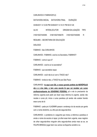 2796




CARLINHOS X FABINHO(PLX)

DATA/HORA INICIAL       DATA/HORA FINAL         DURAÇÃO

03/06/2011 4:13:05 PM 03/06/2011 4:14:31 PM 00:01:26

ALVO               INTERLOCUTOR         ORIGEM DA LIGAÇÃO        TIPO

316010027445095       316010027458279        316010027445095      R

RESUMO – SECRETARIA DE EDUCAÇÃO

DIÁLOGO

FABINHO - fala CARLINHOS

CARLINHOS - FABINHO, você ta na Secretária, FABINHO?

FABINHO - como é que é?

CARLINHOS - você ta aí na secretária?

FABINHO - que secretária rapaz

CARLINHOS - você não ta aí com o TIAGO não?

FABINHO - tonão,to não, o TIAGO foi pra São Paulo

CARLINHOS - to aqui com GIL o nosso grande prefeito de NERÓPOLIS
ele e o vice dele, o tem uma escola lá que vai receber um curso
profissionalizante do GOVERNO FEDERAL pô e ela ta precisando da
reforma urgente,você pedir pra fazer essa reforma lá urgente, senão não
recebe o curso pô, inicia o curso paralisou pô senão vão acabar tirando
esse curso de lá

FABINHO - pede pro VLADIMIR passar o endereço do da escola pra gente
com o nome direitinho, eu olho pra ele segunda-feira

CARLINHOS - o problema é o seguinte que iniciou a reforma e paralisou é
anota o nome da escola aí rapaz ,já olhei esse trem urgente, esse negócio
de olhar segunda-feira ninguém olha segunda-feira ainda mais se se, se
FELIPE BRISOLA jogar bem nos vamos na Espanha vendê-lo viu
 