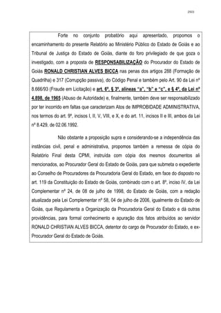 2503




               Forte   no    conjunto    probatório    aqui    apresentado,     propomos       o
encaminhamento do presente Relatório ao Ministério Público do Estado de Goiás e ao
Tribunal de Justiça do Estado de Goiás, diante do foro privilegiado de que goza o
investigado, com a proposta de RESPONSABILIZAÇÃO do Procurador do Estado de
Goiás RONALD CHRISTIAN ALVES BICCA nas penas dos artigos 288 (Formação de
Quadrilha) e 317 (Corrupção passiva), do Código Penal e também pelo Art. 90 da Lei nº
8.666/93 (Fraude em Licitação) e art. 6º, § 3º, alíneas “a”, “b” e “c”, e § 4º, da Lei nº
4.898, de 1965 (Abuso de Autoridade) e, finalmente, também deve ser responsabilizado
por ter incorrido em faltas que caracterizam Atos de IMPROBIDADE ADMINISTRATIVA,
nos termos do art. 9º, incisos I, II, V, VIII, e X, e do art. 11, incisos II e III, ambos da Lei
nº 8.429, de 02.06.1992.

               Não obstante a proposição supra e considerando-se a independência das
instâncias civil, penal e administrativa, propomos também a remessa de cópia do
Relatório Final desta CPMI, instruída com cópia dos mesmos documentos ali
mencionados, ao Procurador Geral do Estado de Goiás, para que submeta o expediente
ao Conselho de Procuradores da Procuradoria Geral do Estado, em face do disposto no
art. 119 da Constituição do Estado de Goiás, combinado com o art. 8º, inciso IV, da Lei
Complementar nº 24, de 08 de julho de 1998, do Estado de Goiás, com a redação
atualizada pela Lei Complementar nº 58, 04 de julho de 2006, igualmente do Estado de
Goiás, que Regulamenta a Organização da Procuradoria Geral do Estado e dá outras
providências, para formal conhecimento e apuração dos fatos atribuídos ao servidor
RONALD CHRISTIAN ALVES BICCA, detentor do cargo de Procurador do Estado, e ex-
Procurador Geral do Estado de Goiás.
 