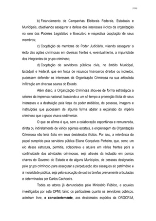 2530




           b) Financiamento de Campanhas Eleitorais Federais, Estaduais e
Municipais, objetivando assegurar a defesa dos interesses ilícitos da organização
no seio dos Poderes Legislativo e Executivo e respectiva cooptação de seus
membros;
           c) Cooptação de membros do Poder Judiciário, visando assegurar o
êxito das ações criminosas em diversas frentes e, eventualmente, a impunidade
dos integrantes do grupo criminoso;
           d) Cooptação de servidores públicos civis, no âmbito Municipal,
Estadual e Federal, que em troca de recursos financeiros direitos ou indiretos,
pudessem defender os interesses da Organização Criminosa na sua articulada
infiltração em diversas searas do Estado.
           Além disso, a Organização Criminosa aliou-se de forma estratégica a
setores da imprensa nacional, buscando a um só tempo a promoção ilícita de seus
interesses e a destruição pela força do poder midiático, de pessoas, imagens e
instituições que pudessem de alguma forma abalar a expansão do império
criminoso que o grupo visava sedimentar.
           O que se afirma é que, sem a colaboração espontânea e remunerada,
direta ou indiretamente de vários agentes estatais, a engrenagem da Organização
Criminosa não teria êxito em seus desideratos ilícitos. Por isso, a relevância do
papel cumprido pela servidora pública Eliane Gonçalves Pinheiro, que, como um
elo dessa estrutura, permitia, colaborava e atuava em várias frentes para a
continuidade das atividades criminosas, seja através da inclusão em pontos
chaves do Governo do Estado e de alguns Municípios, de pessoas designadas
pelo grupo criminoso para assegurar a perpetuação dos assaques ao patrimônio e
à moralidade pública, seja pela execução de outras tarefas previamente articuladas
e determinadas por Carlos Cachoeira.
           Todos os atores já denunciados pelo Ministério Público, e aqueles
investigados por esta CPMI, tanto os particulares quanto os servidores públicos,
aderiram livre, e conscientemente, aos desideratos espúrios da ORGCRIM,
 